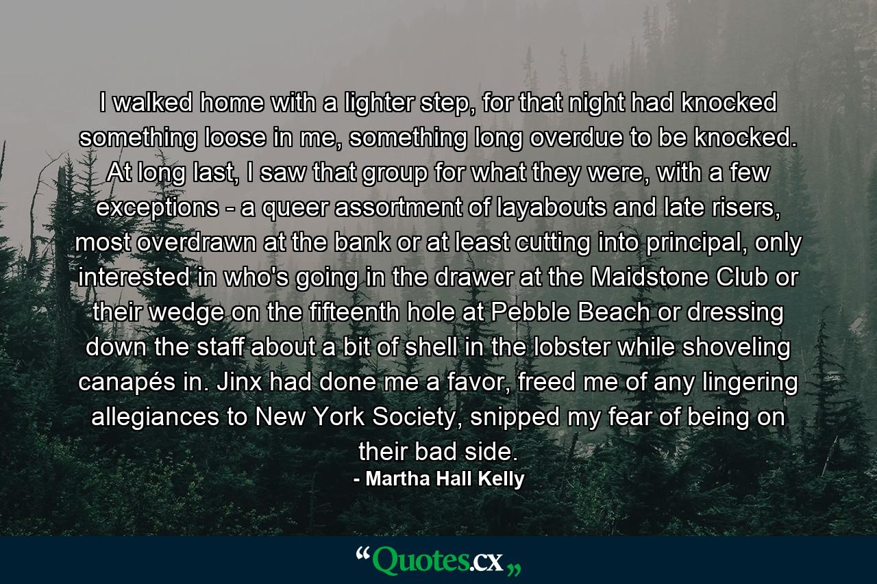 I walked home with a lighter step, for that night had knocked something loose in me, something long overdue to be knocked. At long last, I saw that group for what they were, with a few exceptions - a queer assortment of layabouts and late risers, most overdrawn at the bank or at least cutting into principal, only interested in who's going in the drawer at the Maidstone Club or their wedge on the fifteenth hole at Pebble Beach or dressing down the staff about a bit of shell in the lobster while shoveling canapés in. Jinx had done me a favor, freed me of any lingering allegiances to New York Society, snipped my fear of being on their bad side. - Quote by Martha Hall Kelly