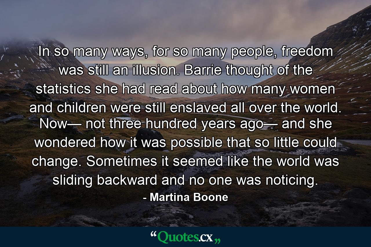 In so many ways, for so many people, freedom was still an illusion. Barrie thought of the statistics she had read about how many women and children were still enslaved all over the world. Now— not three hundred years ago— and she wondered how it was possible that so little could change. Sometimes it seemed like the world was sliding backward and no one was noticing. - Quote by Martina Boone