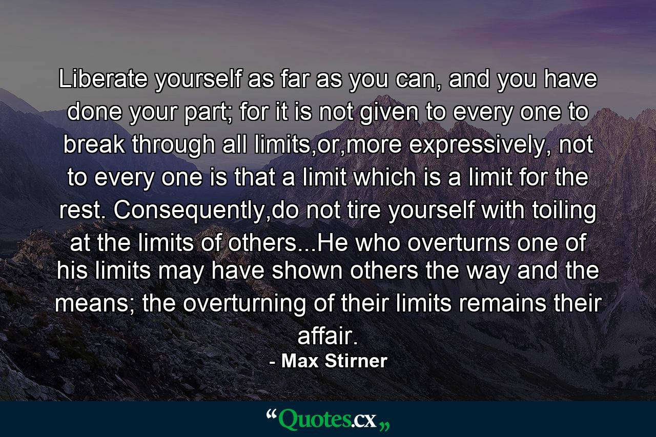 Liberate yourself as far as you can, and you have done your part; for it is not given to every one to break through all limits,or,more expressively, not to every one is that a limit which is a limit for the rest. Consequently,do not tire yourself with toiling at the limits of others...He who overturns one of his limits may have shown others the way and the means; the overturning of their limits remains their affair. - Quote by Max Stirner