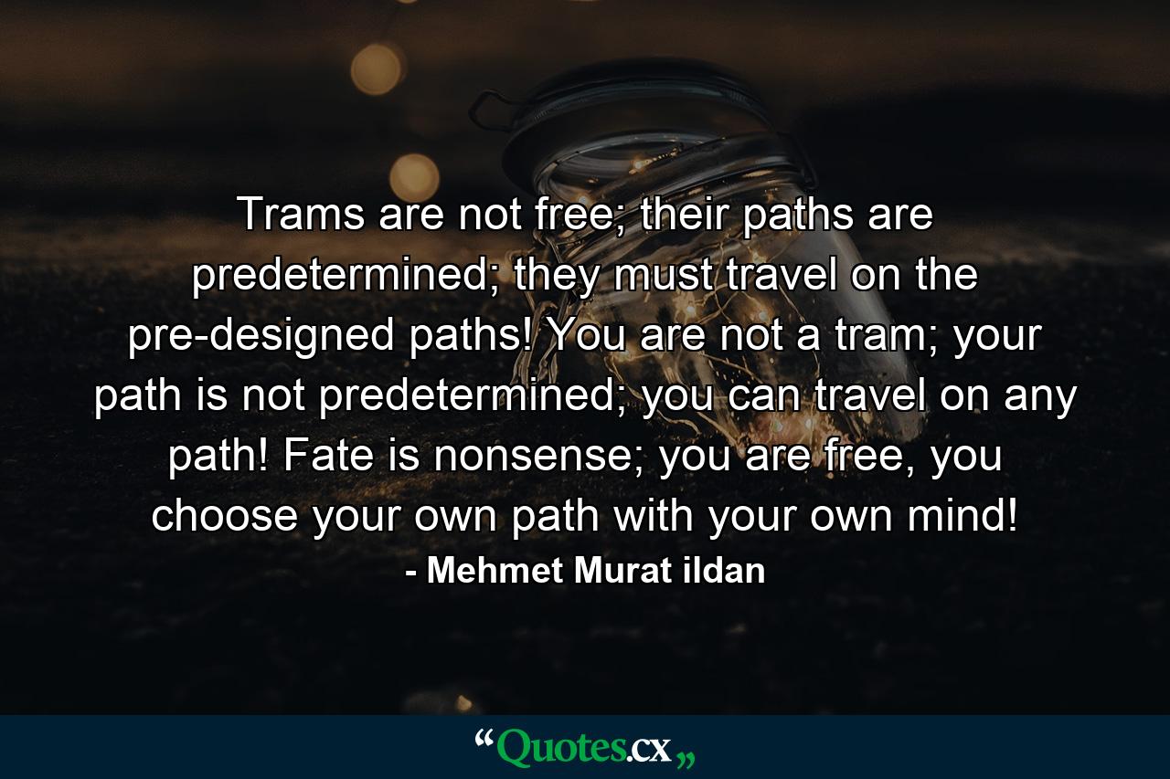 Trams are not free; their paths are predetermined; they must travel on the pre-designed paths! You are not a tram; your path is not predetermined; you can travel on any path! Fate is nonsense; you are free, you choose your own path with your own mind! - Quote by Mehmet Murat ildan