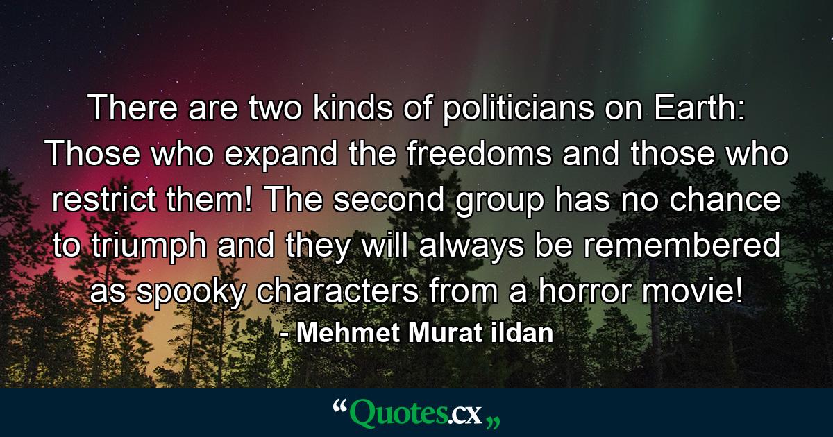 There are two kinds of politicians on Earth: Those who expand the freedoms and those who restrict them! The second group has no chance to triumph and they will always be remembered as spooky characters from a horror movie! - Quote by Mehmet Murat ildan