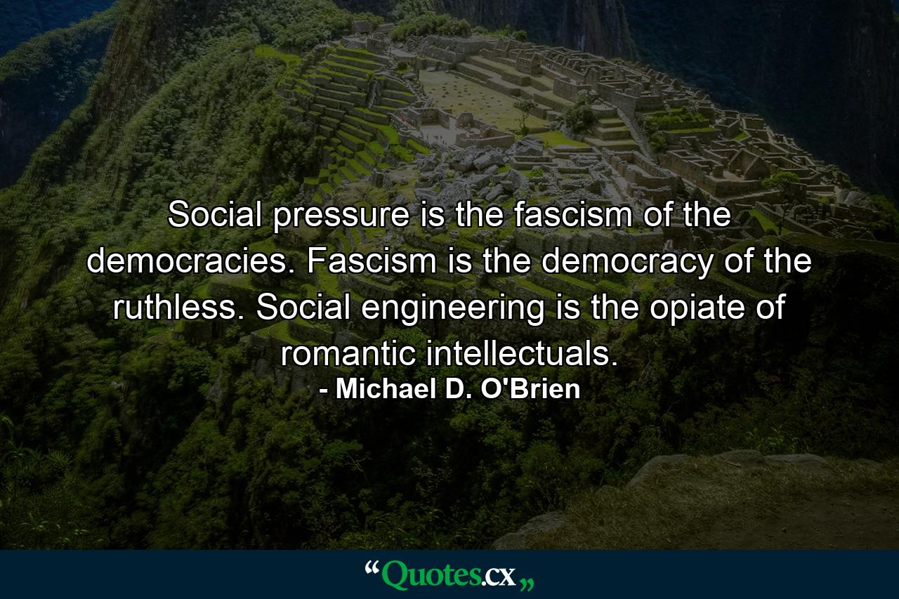 Social pressure is the fascism of the democracies. Fascism is the democracy of the ruthless. Social engineering is the opiate of romantic intellectuals. - Quote by Michael D. O'Brien