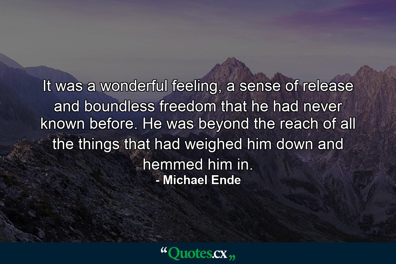 It was a wonderful feeling, a sense of release and boundless freedom that he had never known before. He was beyond the reach of all the things that had weighed him down and hemmed him in. - Quote by Michael Ende