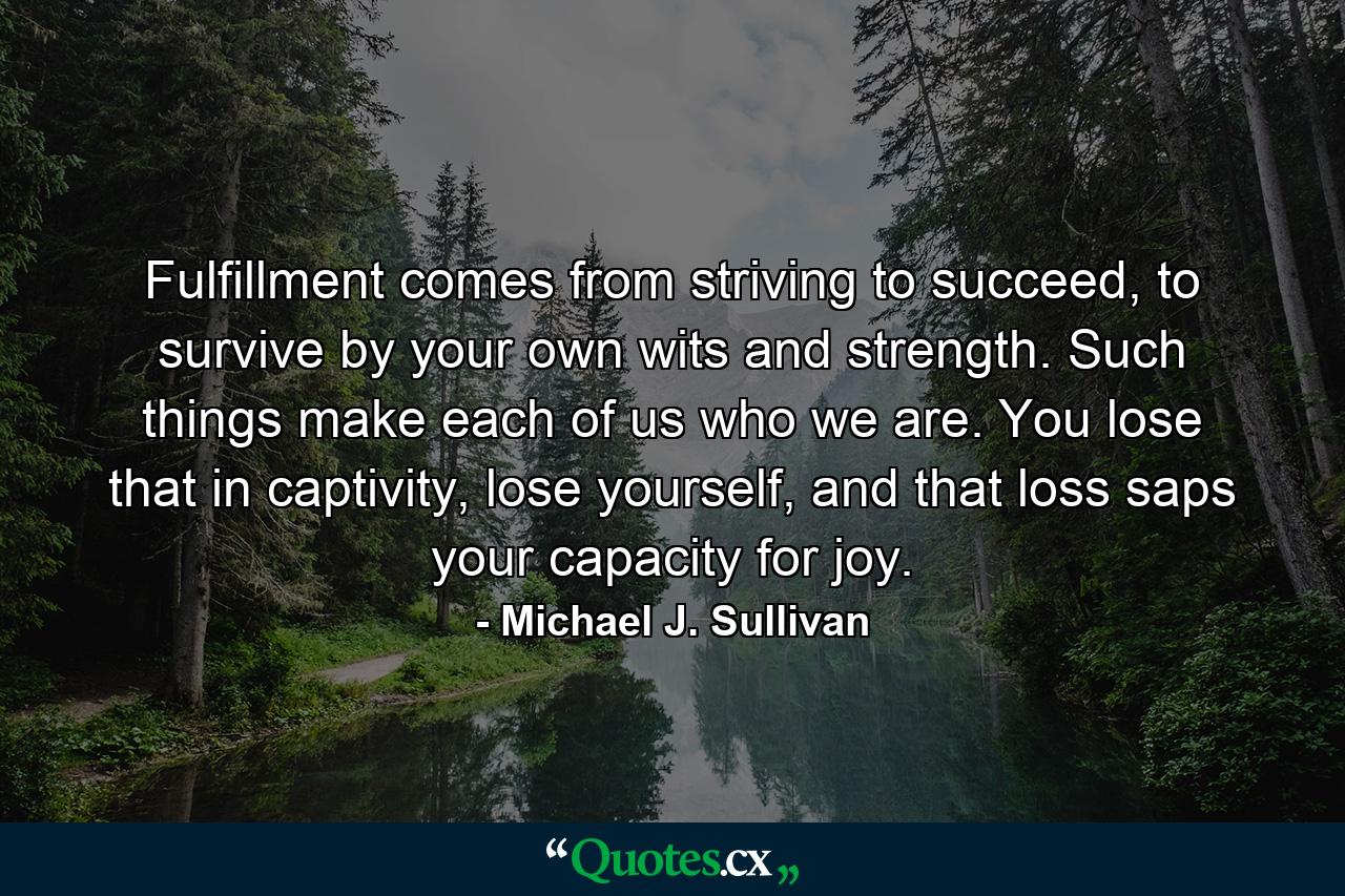 Fulfillment comes from striving to succeed, to survive by your own wits and strength. Such things make each of us who we are. You lose that in captivity, lose yourself, and that loss saps your capacity for joy. - Quote by Michael J. Sullivan