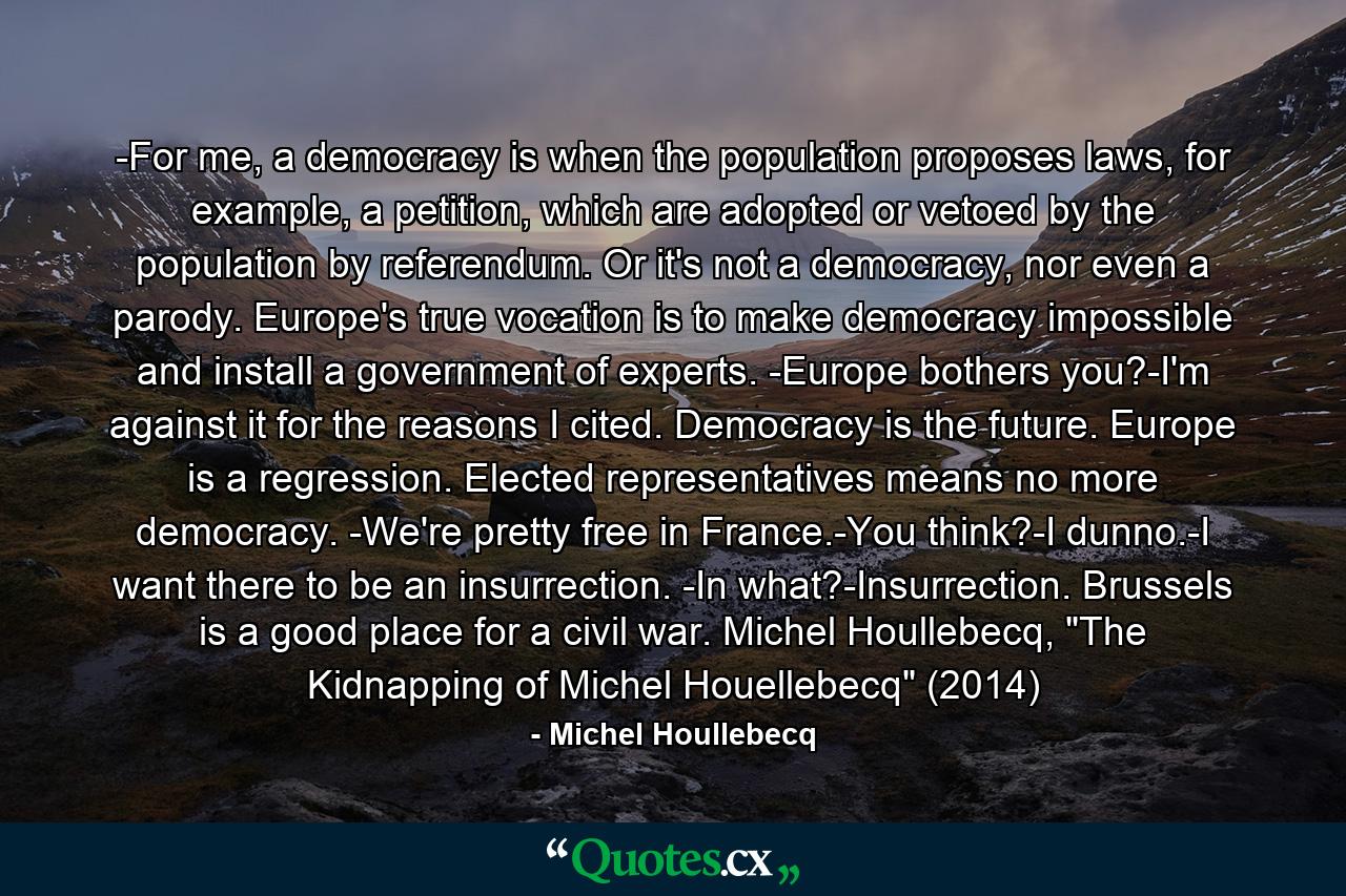 -For me, a democracy is when the population proposes laws, for example, a petition, which are adopted or vetoed by the population by referendum. Or it's not a democracy, nor even a parody. Europe's true vocation is to make democracy impossible and install a government of experts. -Europe bothers you?-I'm against it for the reasons I cited. Democracy is the future. Europe is a regression. Elected representatives means no more democracy. -We're pretty free in France.-You think?-I dunno.-I want there to be an insurrection. -In what?-Insurrection. Brussels is a good place for a civil war. Michel Houllebecq, 