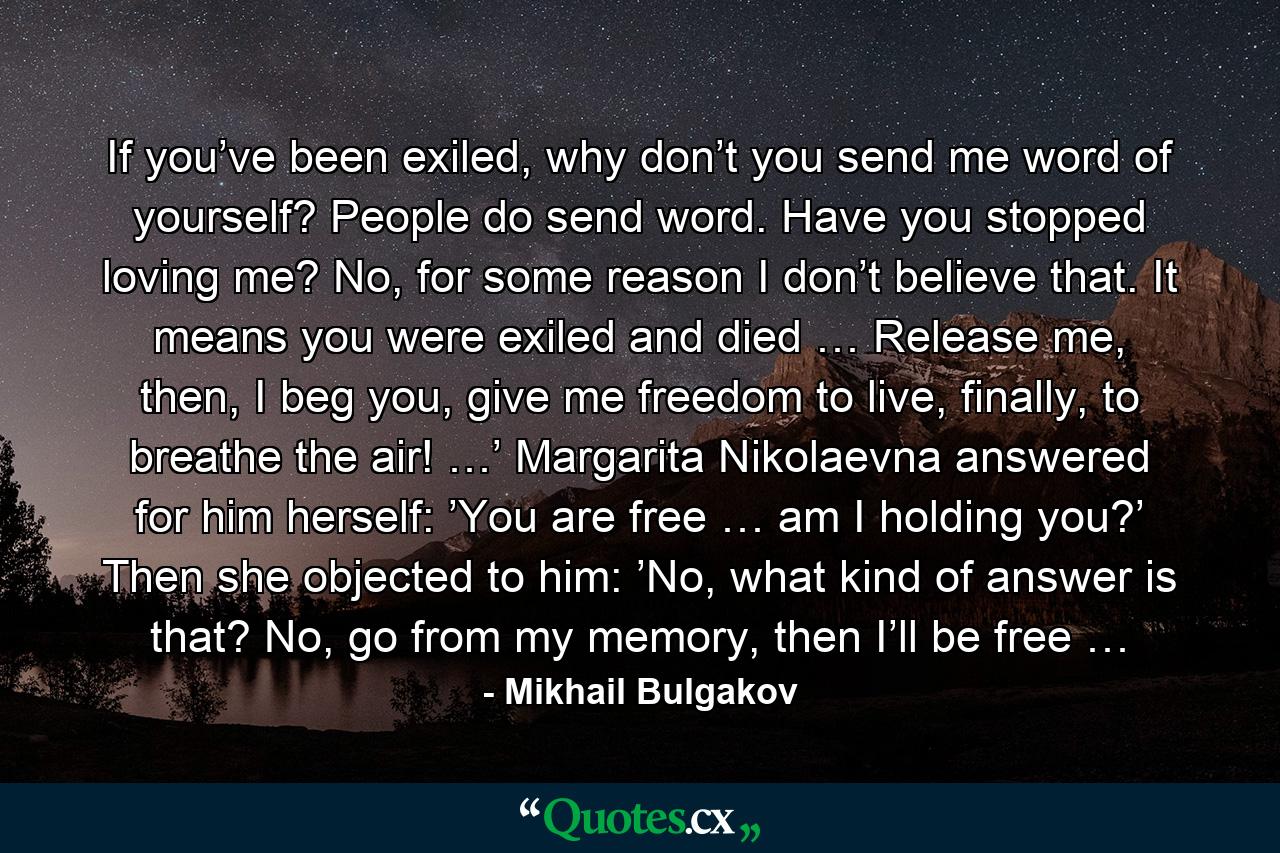 If you’ve been exiled, why don’t you send me word of yourself? People do send word. Have you stopped loving me? No, for some reason I don’t believe that. It means you were exiled and died … Release me, then, I beg you, give me freedom to live, finally, to breathe the air! …’ Margarita Nikolaevna answered for him herself: ’You are free … am I holding you?’ Then she objected to him: ’No, what kind of answer is that? No, go from my memory, then I’ll be free … - Quote by Mikhail Bulgakov