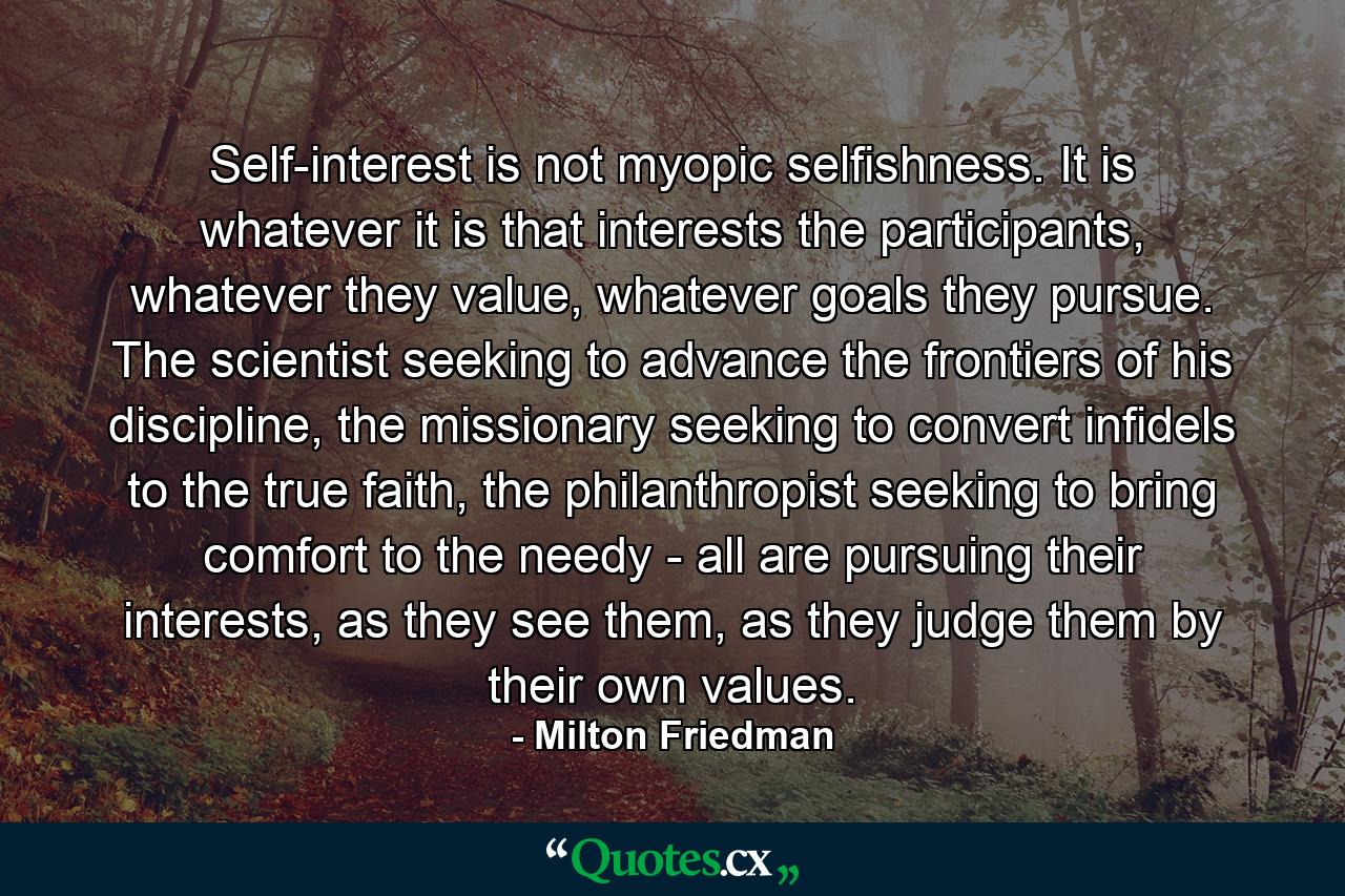 Self-interest is not myopic selfishness. It is whatever it is that interests the participants, whatever they value, whatever goals they pursue. The scientist seeking to advance the frontiers of his discipline, the missionary seeking to convert infidels to the true faith, the philanthropist seeking to bring comfort to the needy - all are pursuing their interests, as they see them, as they judge them by their own values. - Quote by Milton Friedman