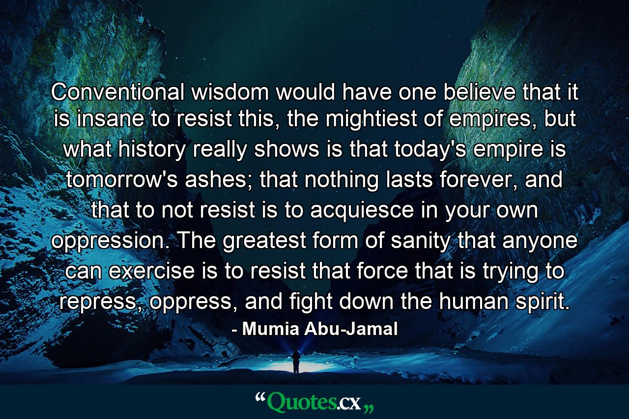 Conventional wisdom would have one believe that it is insane to resist this, the mightiest of empires, but what history really shows is that today's empire is tomorrow's ashes; that nothing lasts forever, and that to not resist is to acquiesce in your own oppression. The greatest form of sanity that anyone can exercise is to resist that force that is trying to repress, oppress, and fight down the human spirit. - Quote by Mumia Abu-Jamal