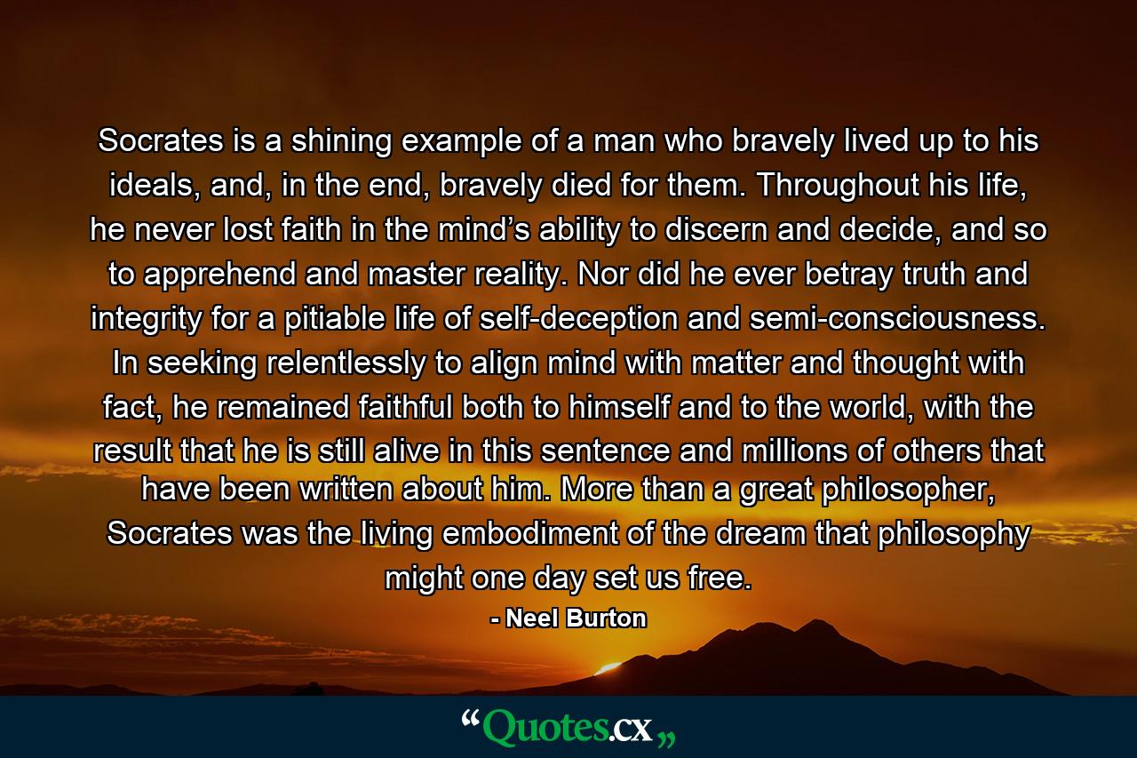 Socrates is a shining example of a man who bravely lived up to his ideals, and, in the end, bravely died for them. Throughout his life, he never lost faith in the mind’s ability to discern and decide, and so to apprehend and master reality. Nor did he ever betray truth and integrity for a pitiable life of self-deception and semi-consciousness. In seeking relentlessly to align mind with matter and thought with fact, he remained faithful both to himself and to the world, with the result that he is still alive in this sentence and millions of others that have been written about him. More than a great philosopher, Socrates was the living embodiment of the dream that philosophy might one day set us free. - Quote by Neel Burton