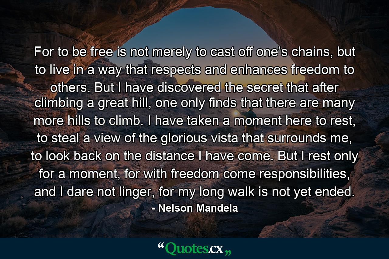 For to be free is not merely to cast off one’s chains, but to live in a way that respects and enhances freedom to others. But I have discovered the secret that after climbing a great hill, one only finds that there are many more hills to climb. I have taken a moment here to rest, to steal a view of the glorious vista that surrounds me, to look back on the distance I have come. But I rest only for a moment, for with freedom come responsibilities, and I dare not linger, for my long walk is not yet ended. - Quote by Nelson Mandela