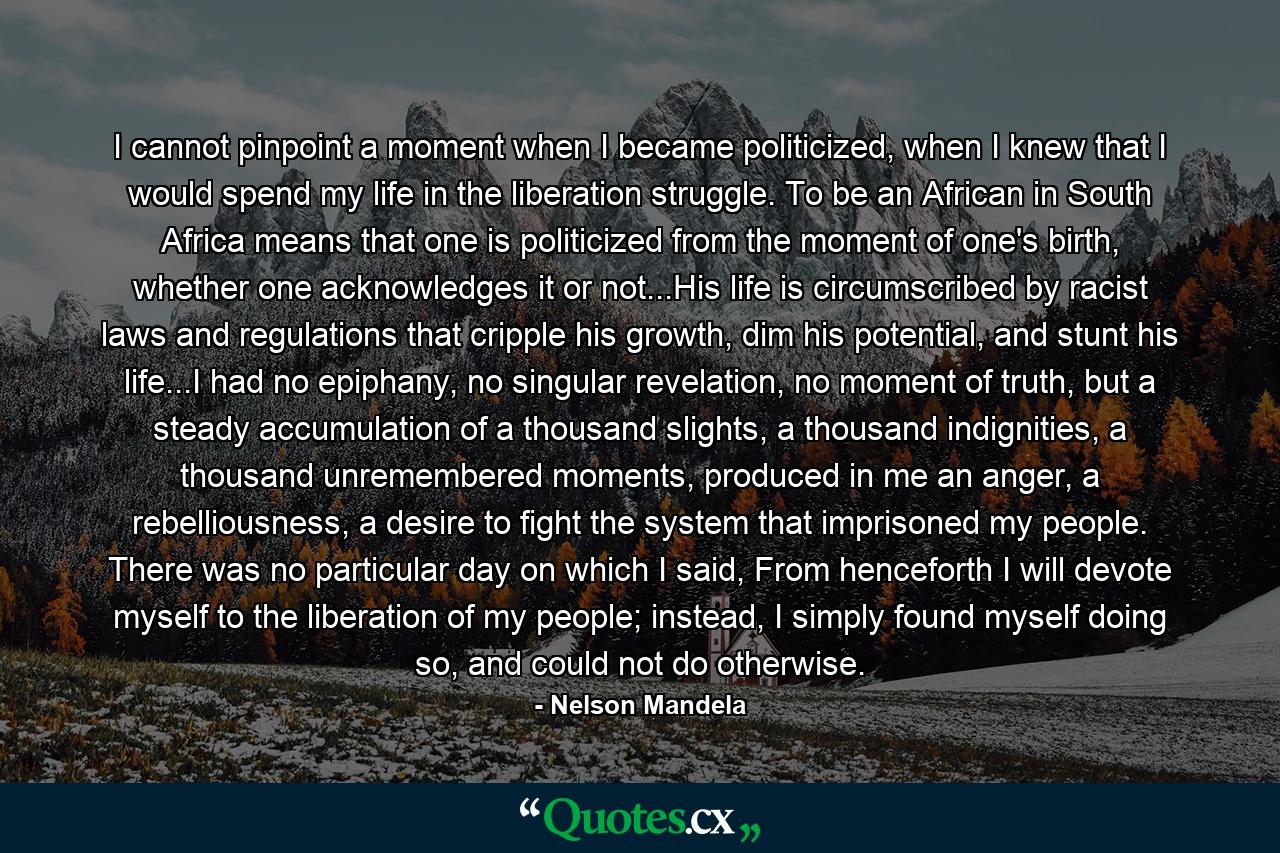 I cannot pinpoint a moment when I became politicized, when I knew that I would spend my life in the liberation struggle. To be an African in South Africa means that one is politicized from the moment of one's birth, whether one acknowledges it or not...His life is circumscribed by racist laws and regulations that cripple his growth, dim his potential, and stunt his life...I had no epiphany, no singular revelation, no moment of truth, but a steady accumulation of a thousand slights, a thousand indignities, a thousand unremembered moments, produced in me an anger, a rebelliousness, a desire to fight the system that imprisoned my people. There was no particular day on which I said, From henceforth I will devote myself to the liberation of my people; instead, I simply found myself doing so, and could not do otherwise. - Quote by Nelson Mandela