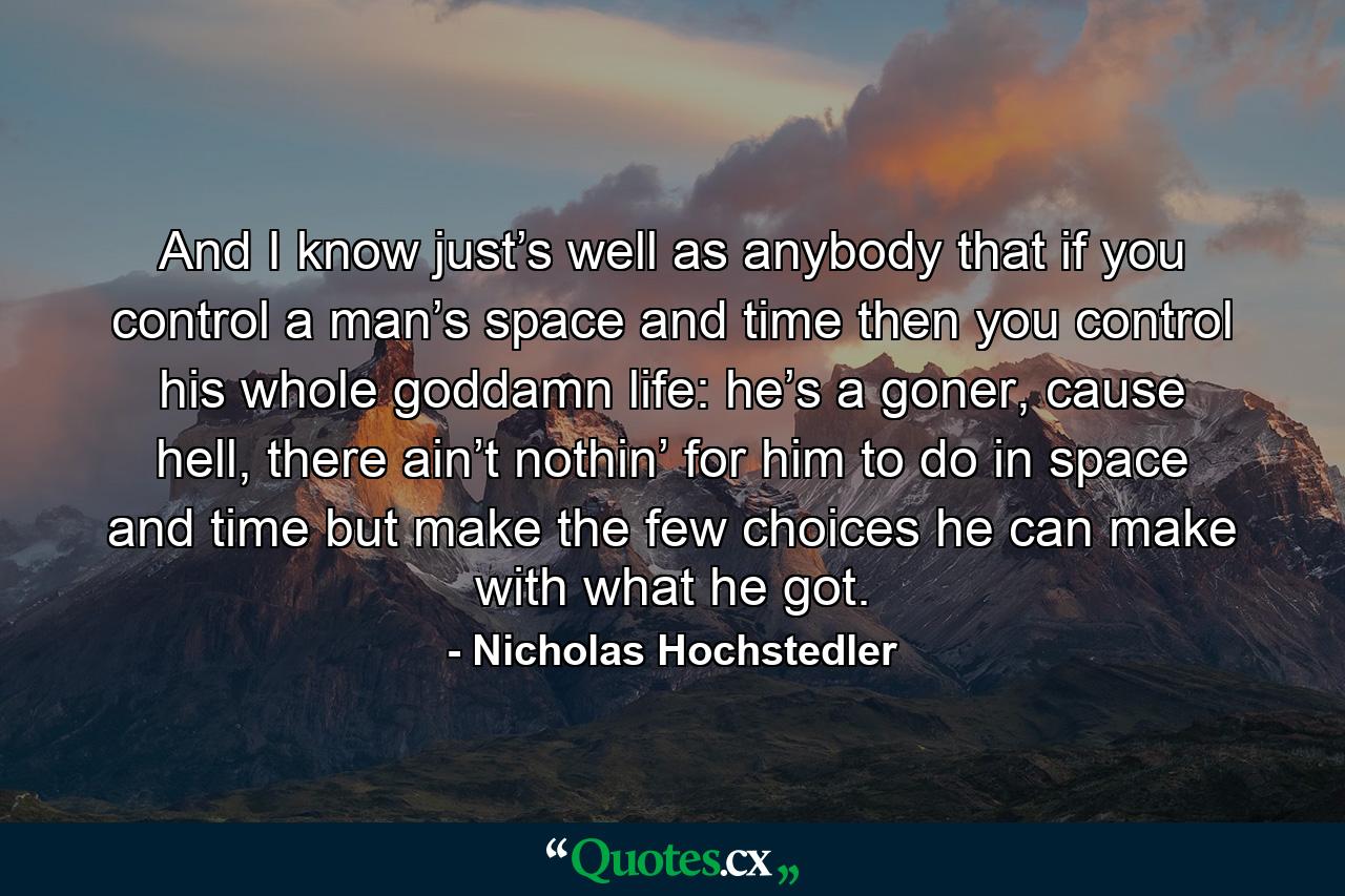 And I know just’s well as anybody that if you control a man’s space and time then you control his whole goddamn life: he’s a goner, cause hell, there ain’t nothin’ for him to do in space and time but make the few choices he can make with what he got. - Quote by Nicholas Hochstedler