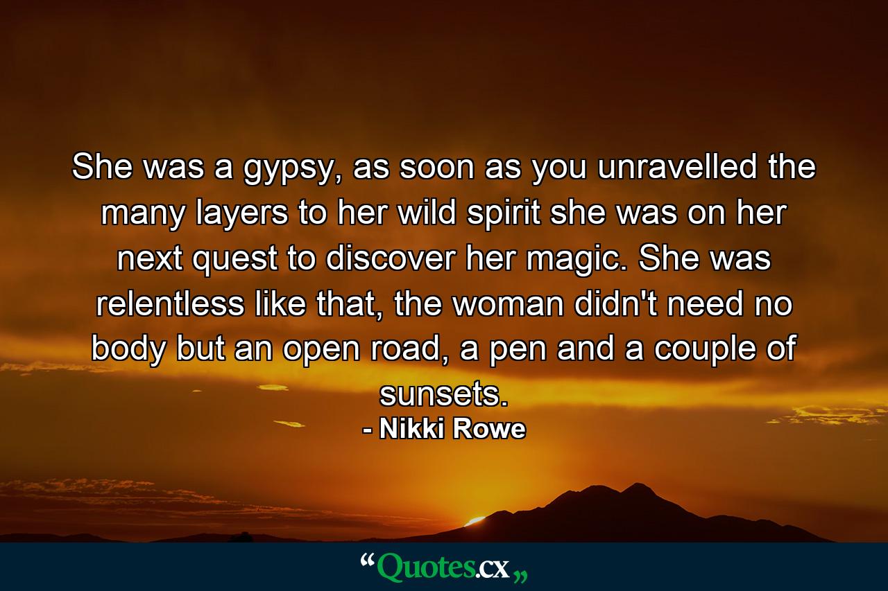 She was a gypsy, as soon as you unravelled the many layers to her wild spirit she was on her next quest to discover her magic. She was relentless like that, the woman didn't need no body but an open road, a pen and a couple of sunsets. - Quote by Nikki Rowe