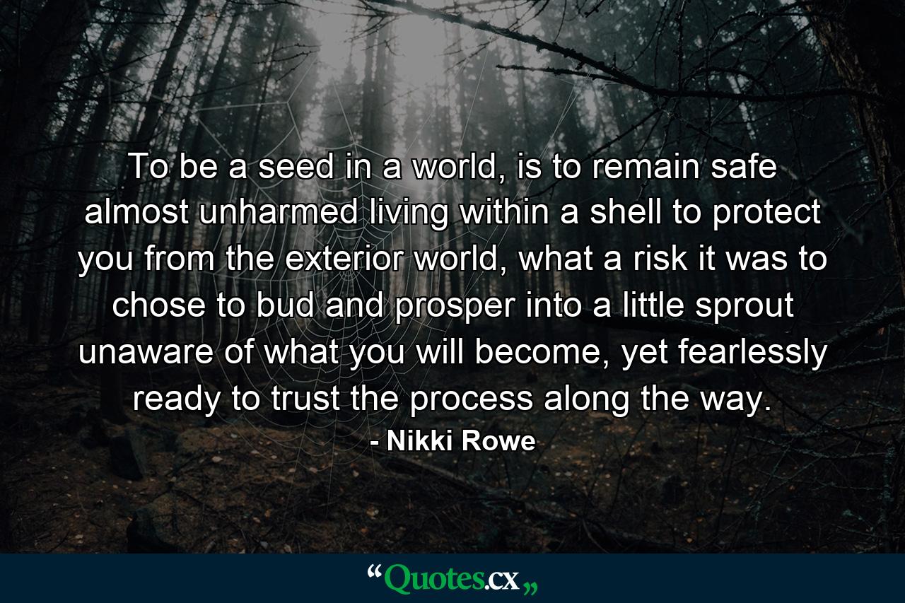 To be a seed in a world, is to remain safe almost unharmed living within a shell to protect you from the exterior world, what a risk it was to chose to bud and prosper into a little sprout unaware of what you will become, yet fearlessly ready to trust the process along the way. - Quote by Nikki Rowe