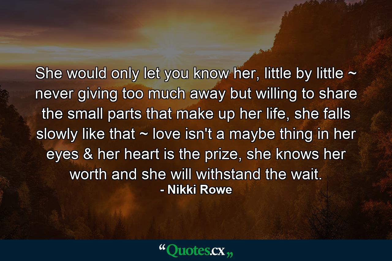 She would only let you know her, little by little ~ never giving too much away but willing to share the small parts that make up her life, she falls slowly like that ~ love isn't a maybe thing in her eyes & her heart is the prize, she knows her worth and she will withstand the wait. - Quote by Nikki Rowe