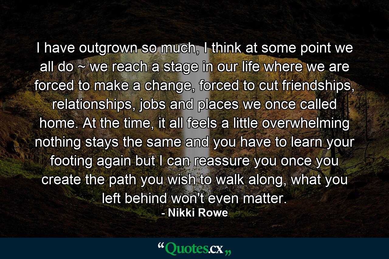 I have outgrown so much, I think at some point we all do ~ we reach a stage in our life where we are forced to make a change, forced to cut friendships, relationships, jobs and places we once called home. At the time, it all feels a little overwhelming nothing stays the same and you have to learn your footing again but I can reassure you once you create the path you wish to walk along, what you left behind won't even matter. - Quote by Nikki Rowe