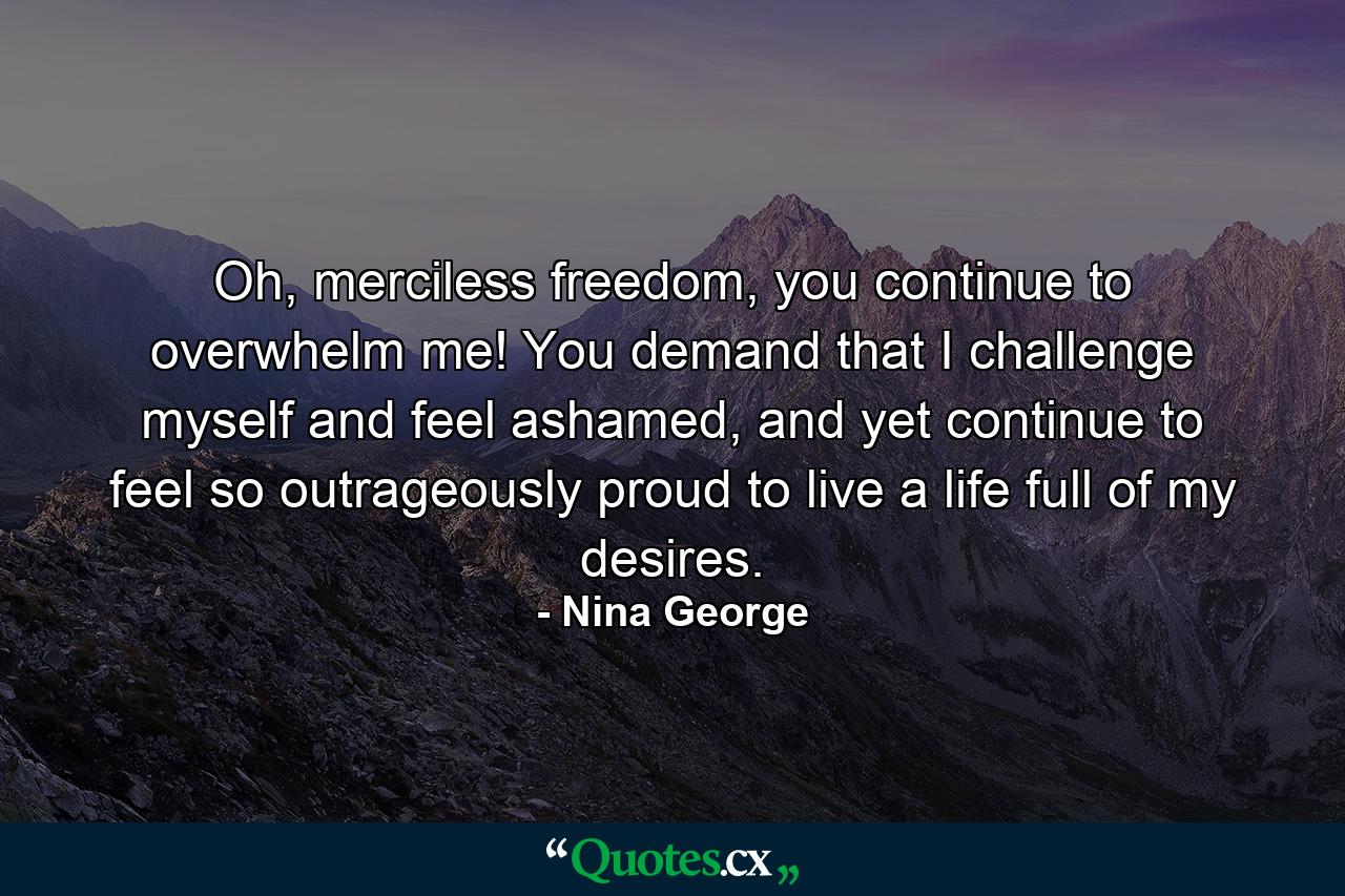 Oh, merciless freedom, you continue to overwhelm me! You demand that I challenge myself and feel ashamed, and yet continue to feel so outrageously proud to live a life full of my desires. - Quote by Nina George