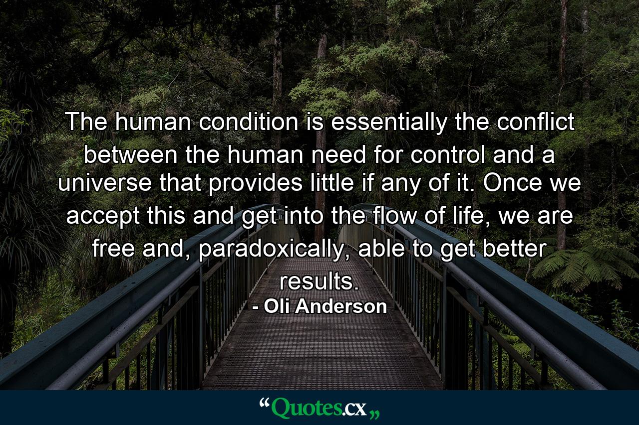 The human condition is essentially the conflict between the human need for control and a universe that provides little if any of it. Once we accept this and get into the flow of life, we are free and, paradoxically, able to get better results. - Quote by Oli Anderson