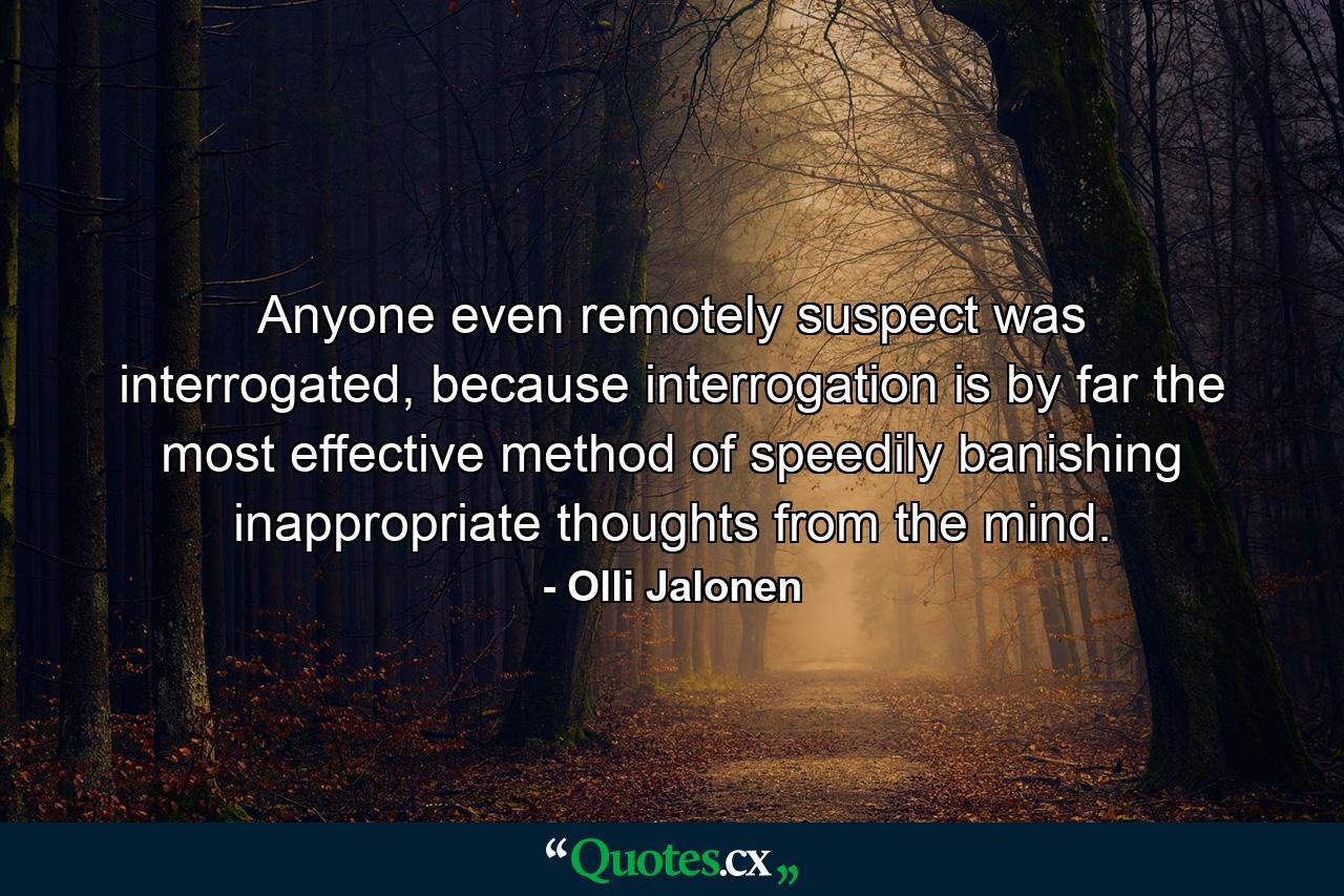 Anyone even remotely suspect was interrogated, because interrogation is by far the most effective method of speedily banishing inappropriate thoughts from the mind. - Quote by Olli Jalonen