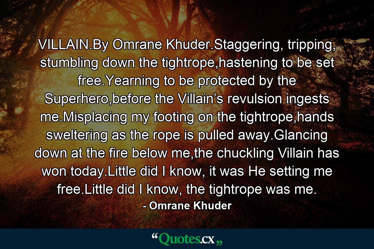 VILLAIN.By Omrane Khuder.Staggering, tripping, stumbling down the tightrope,hastening to be set free.Yearning to be protected by the Superhero,before the Villain’s revulsion ingests me.Misplacing my footing on the tightrope,hands sweltering as the rope is pulled away.Glancing down at the fire below me,the chuckling Villain has won today.Little did I know, it was He setting me free.Little did I know, the tightrope was me. - Quote by Omrane Khuder