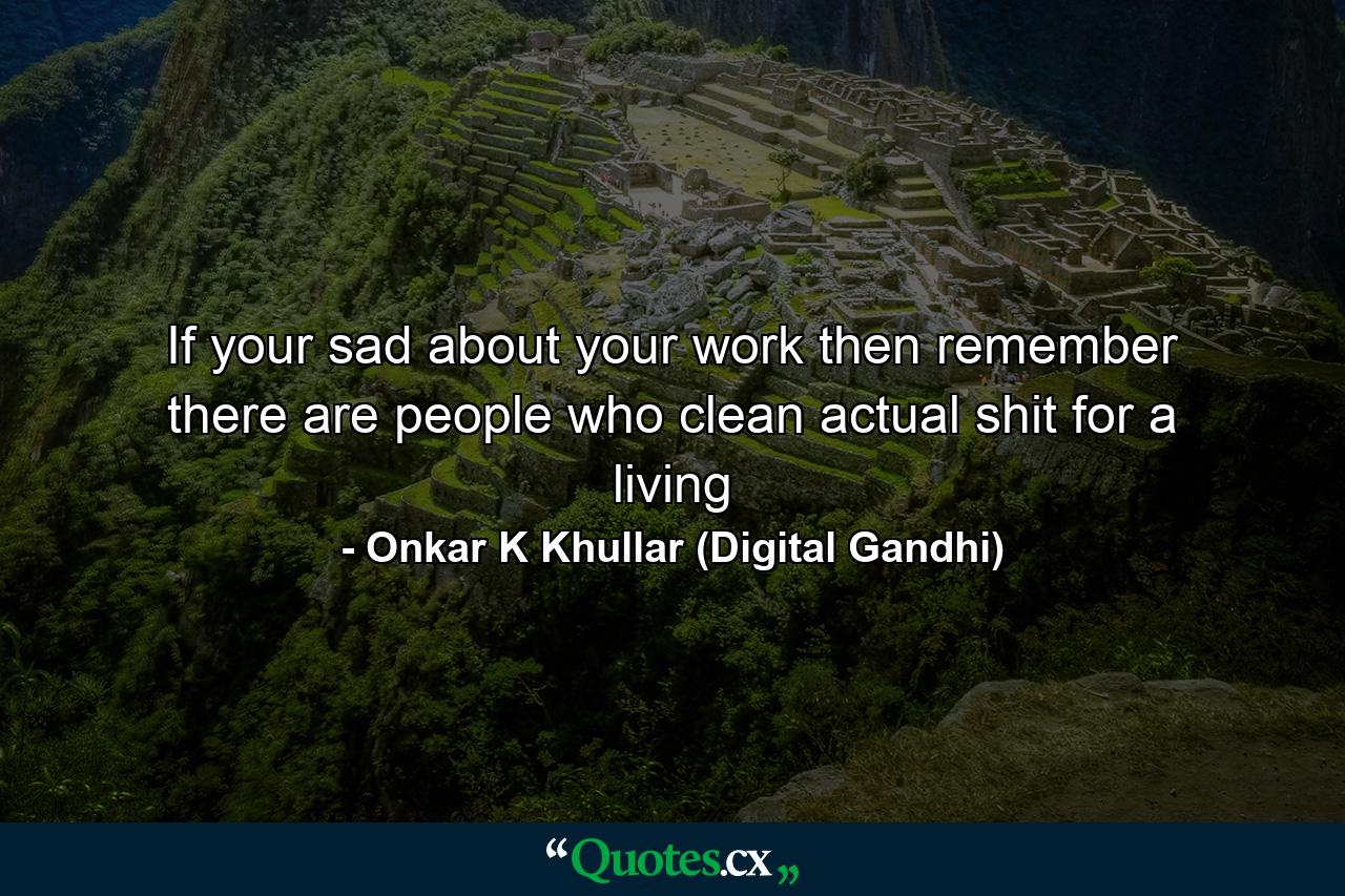 If your sad about your work then remember there are people who clean actual shit for a living - Quote by Onkar K Khullar (Digital Gandhi)