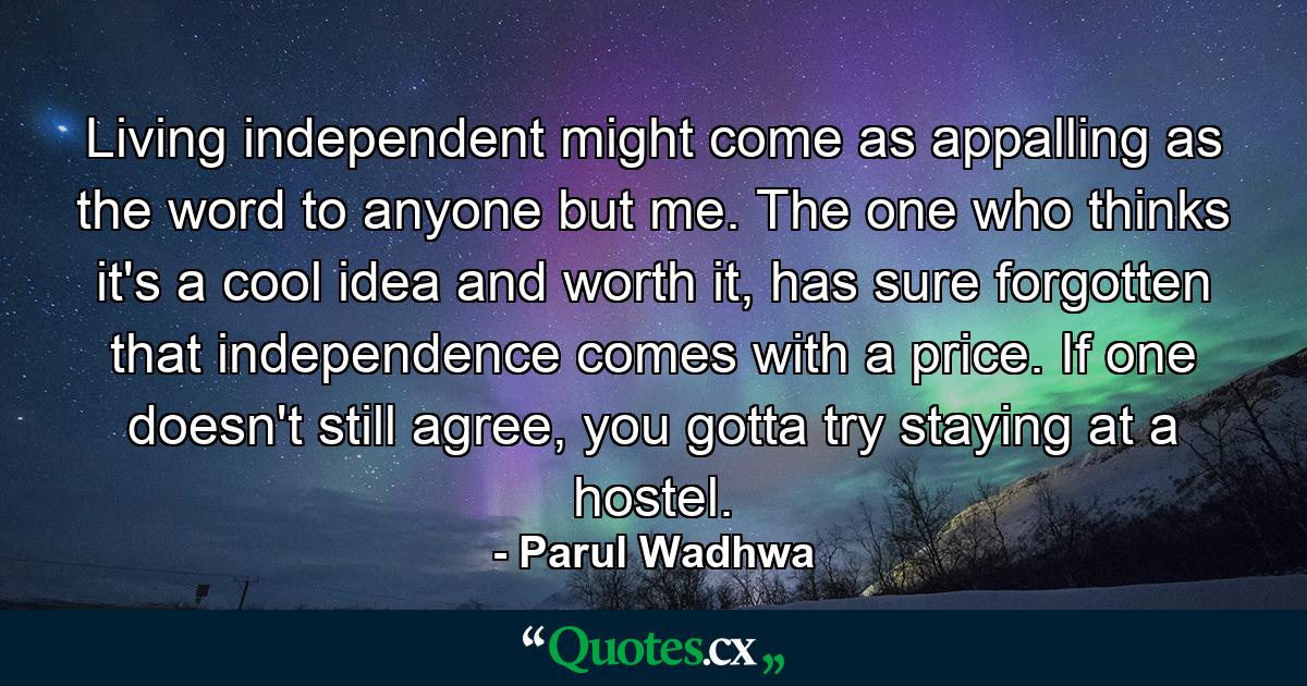 Living independent might come as appalling as the word to anyone but me. The one who thinks it's a cool idea and worth it, has sure forgotten that independence comes with a price. If one doesn't still agree, you gotta try staying at a hostel. - Quote by Parul Wadhwa