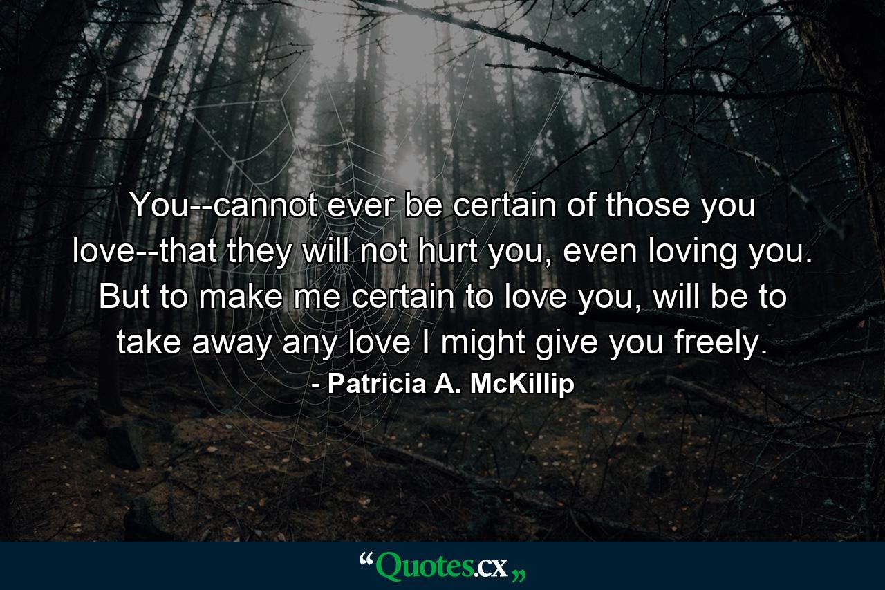 You--cannot ever be certain of those you love--that they will not hurt you, even loving you. But to make me certain to love you, will be to take away any love I might give you freely. - Quote by Patricia A. McKillip