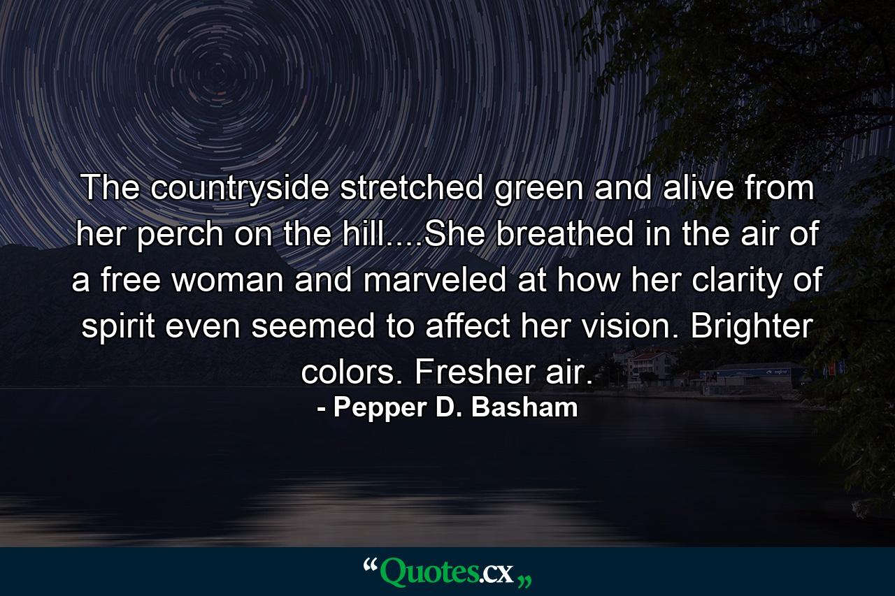 The countryside stretched green and alive from her perch on the hill....She breathed in the air of a free woman and marveled at how her clarity of spirit even seemed to affect her vision. Brighter colors. Fresher air. - Quote by Pepper D. Basham