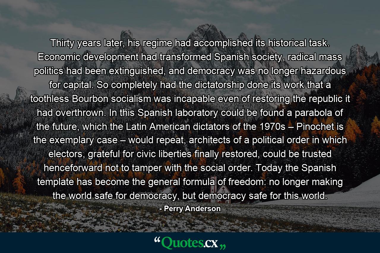 Thirty years later, his regime had accomplished its historical task. Economic development had transformed Spanish society, radical mass politics had been extinguished, and democracy was no longer hazardous for capital. So completely had the dictatorship done its work that a toothless Bourbon socialism was incapable even of restoring the republic it had overthrown. In this Spanish laboratory could be found a parabola of the future, which the Latin American dictators of the 1970s – Pinochet is the exemplary case – would repeat, architects of a political order in which electors, grateful for civic liberties finally restored, could be trusted henceforward not to tamper with the social order. Today the Spanish template has become the general formula of freedom: no longer making the world safe for democracy, but democracy safe for this world. - Quote by Perry Anderson