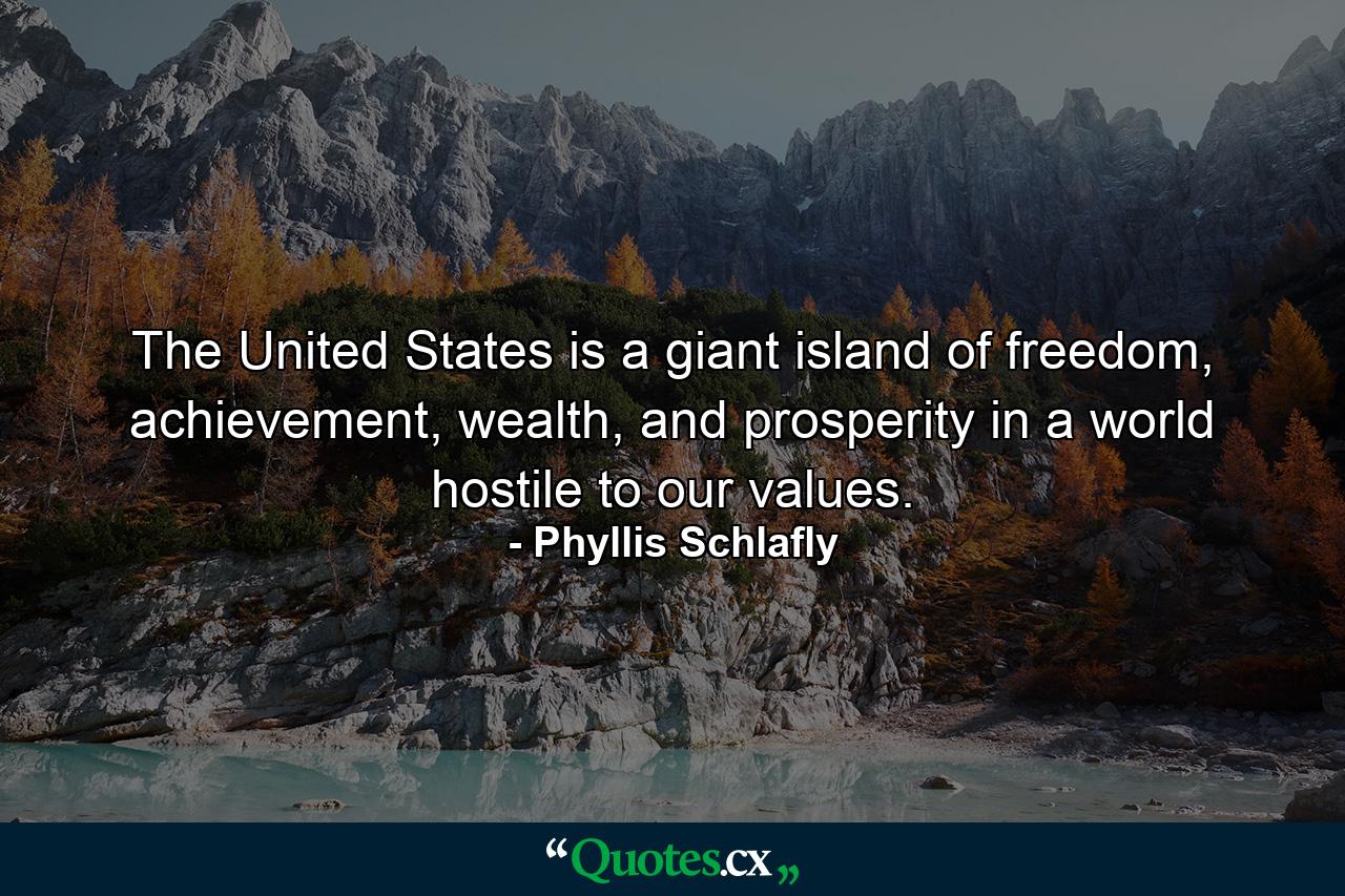 The United States is a giant island of freedom, achievement, wealth, and prosperity in a world hostile to our values. - Quote by Phyllis Schlafly