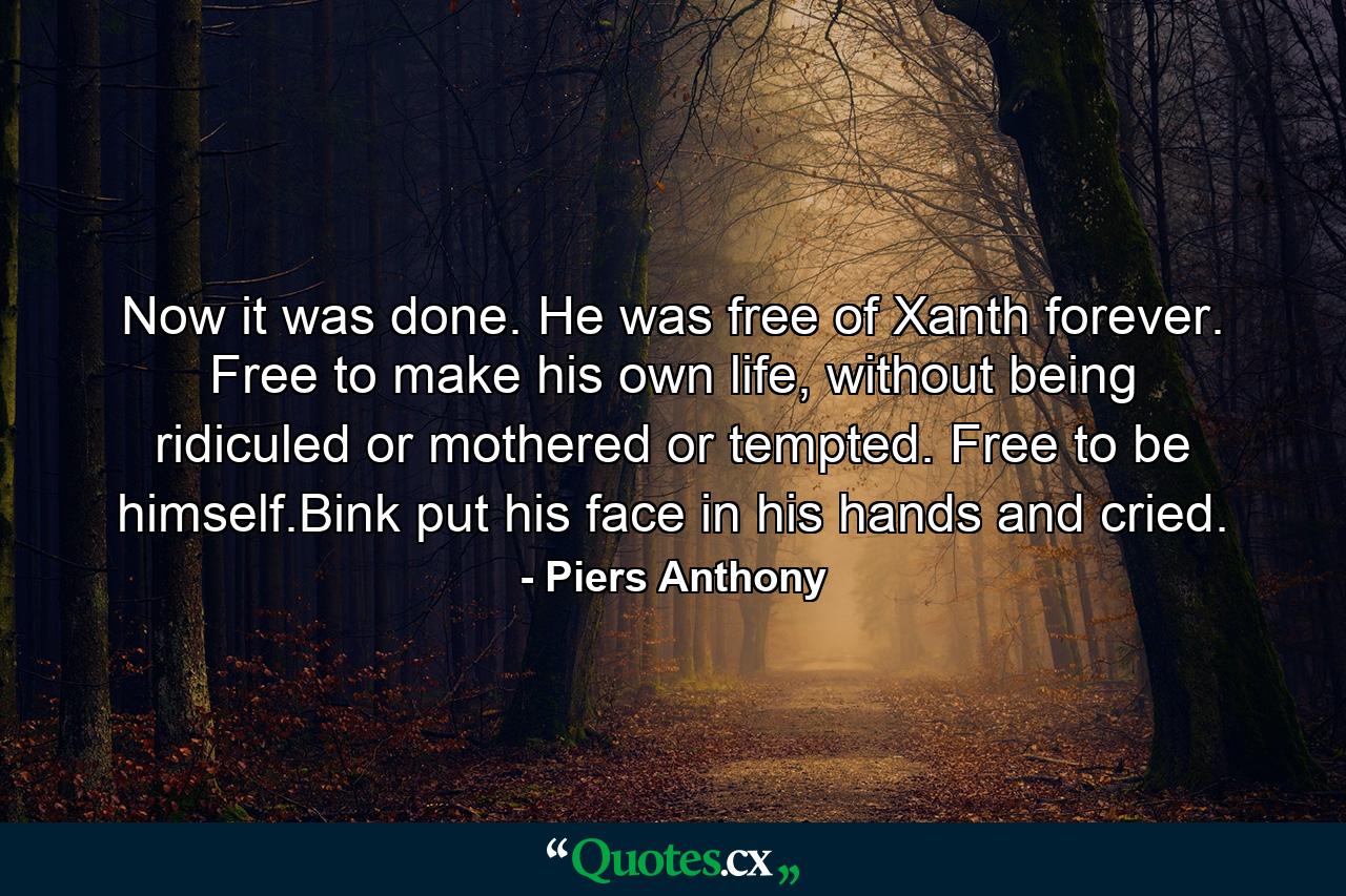 Now it was done. He was free of Xanth forever. Free to make his own life, without being ridiculed or mothered or tempted. Free to be himself.Bink put his face in his hands and cried. - Quote by Piers Anthony