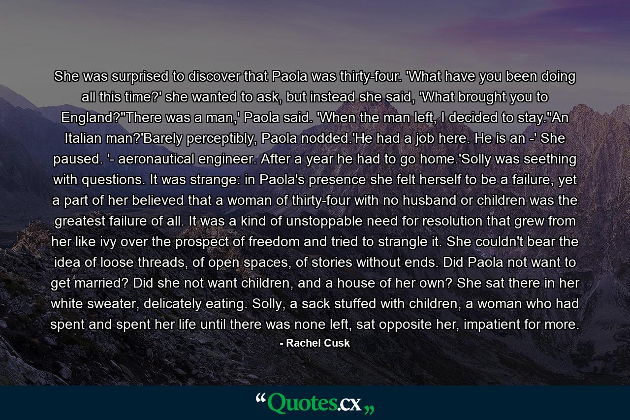 She was surprised to discover that Paola was thirty-four. 'What have you been doing all this time?' she wanted to ask, but instead she said, 'What brought you to England?''There was a man,' Paola said. 'When the man left, I decided to stay.''An Italian man?'Barely perceptibly, Paola nodded.'He had a job here. He is an -' She paused. '- aeronautical engineer. After a year he had to go home.'Solly was seething with questions. It was strange: in Paola's presence she felt herself to be a failure, yet a part of her believed that a woman of thirty-four with no husband or children was the greatest failure of all. It was a kind of unstoppable need for resolution that grew from her like ivy over the prospect of freedom and tried to strangle it. She couldn't bear the idea of loose threads, of open spaces, of stories without ends. Did Paola not want to get married? Did she not want children, and a house of her own? She sat there in her white sweater, delicately eating. Solly, a sack stuffed with children, a woman who had spent and spent her life until there was none left, sat opposite her, impatient for more. - Quote by Rachel Cusk