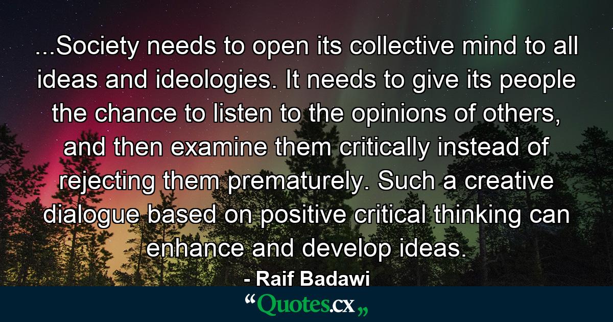 ...Society needs to open its collective mind to all ideas and ideologies. It needs to give its people the chance to listen to the opinions of others, and then examine them critically instead of rejecting them prematurely. Such a creative dialogue based on positive critical thinking can enhance and develop ideas. - Quote by Raif Badawi