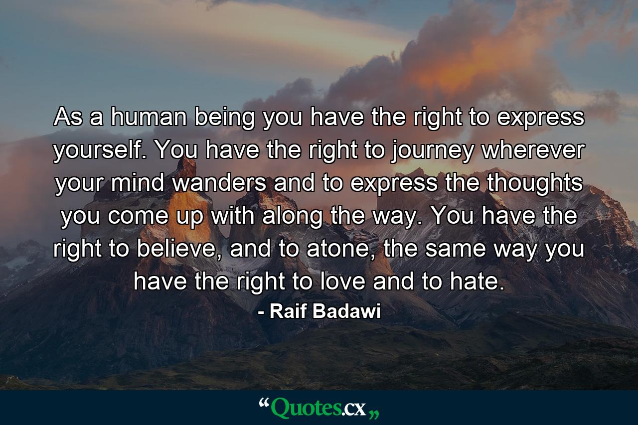 As a human being you have the right to express yourself. You have the right to journey wherever your mind wanders and to express the thoughts you come up with along the way. You have the right to believe, and to atone, the same way you have the right to love and to hate. - Quote by Raif Badawi