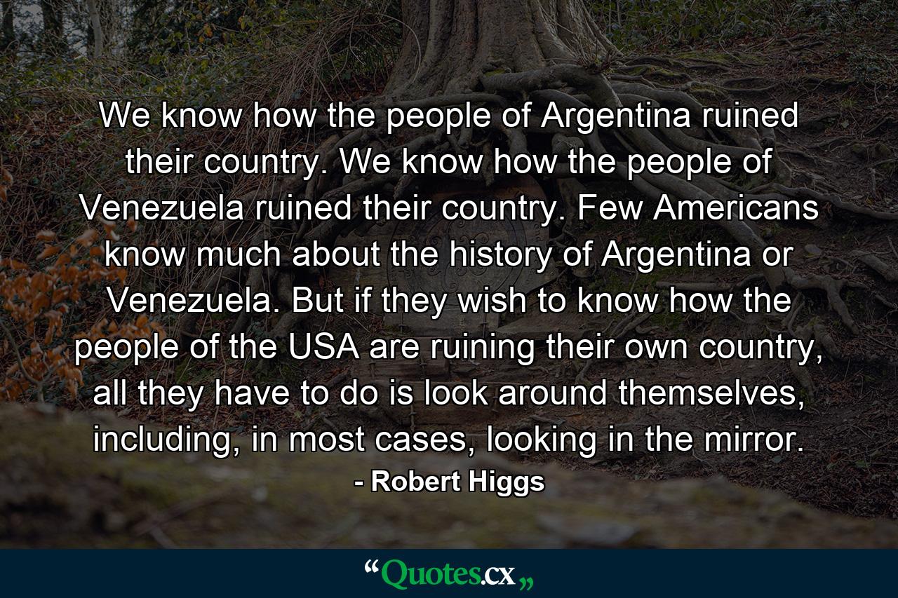 We know how the people of Argentina ruined their country. We know how the people of Venezuela ruined their country. Few Americans know much about the history of Argentina or Venezuela. But if they wish to know how the people of the USA are ruining their own country, all they have to do is look around themselves, including, in most cases, looking in the mirror. - Quote by Robert Higgs