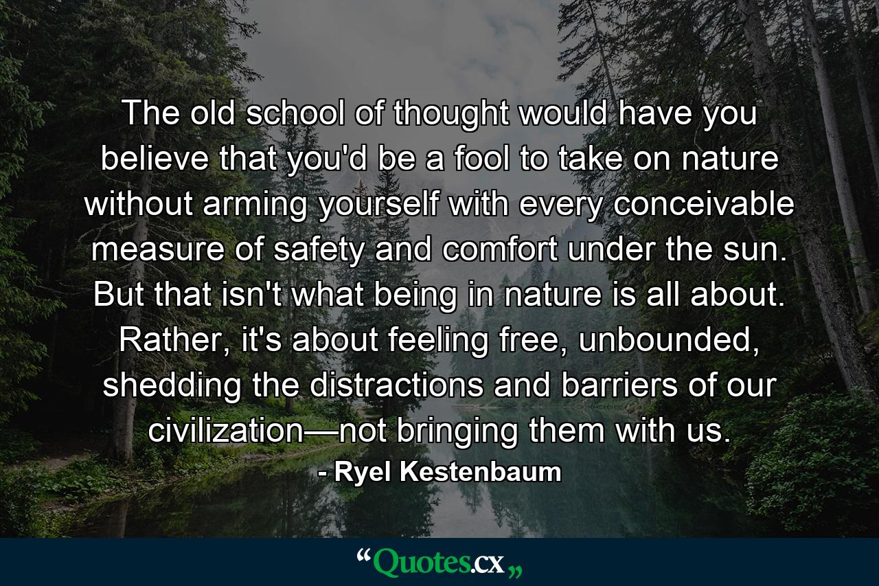 The old school of thought would have you believe that you'd be a fool to take on nature without arming yourself with every conceivable measure of safety and comfort under the sun. But that isn't what being in nature is all about. Rather, it's about feeling free, unbounded, shedding the distractions and barriers of our civilization—not bringing them with us. - Quote by Ryel Kestenbaum