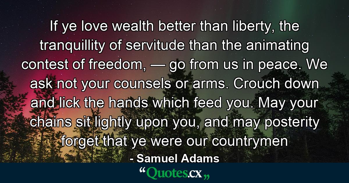 If ye love wealth better than liberty, the tranquillity of servitude than the animating contest of freedom, — go from us in peace. We ask not your counsels or arms. Crouch down and lick the hands which feed you. May your chains sit lightly upon you, and may posterity forget that ye were our countrymen - Quote by Samuel Adams