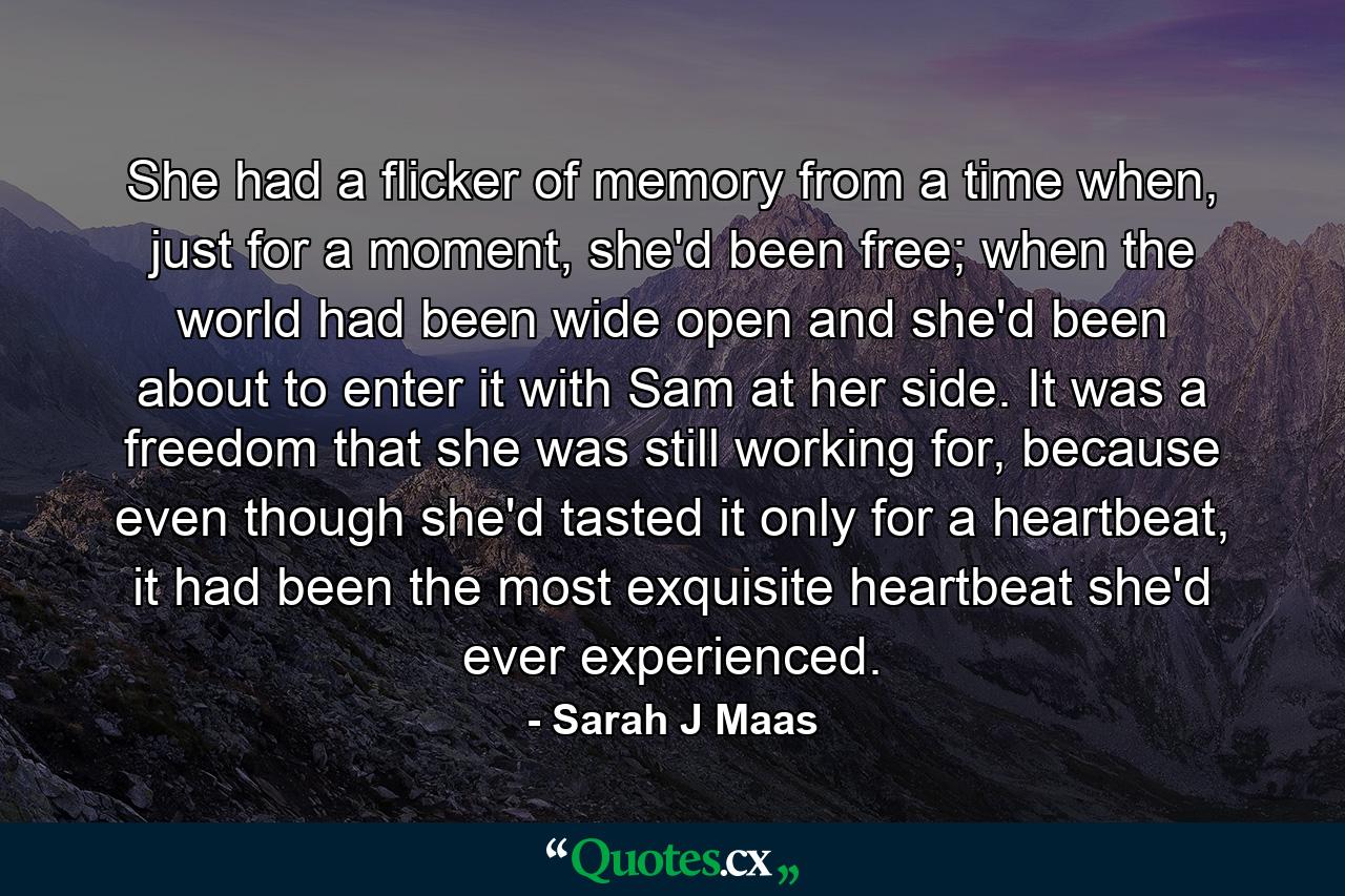 She had a flicker of memory from a time when, just for a moment, she'd been free; when the world had been wide open and she'd been about to enter it with Sam at her side. It was a freedom that she was still working for, because even though she'd tasted it only for a heartbeat, it had been the most exquisite heartbeat she'd ever experienced. - Quote by Sarah J Maas