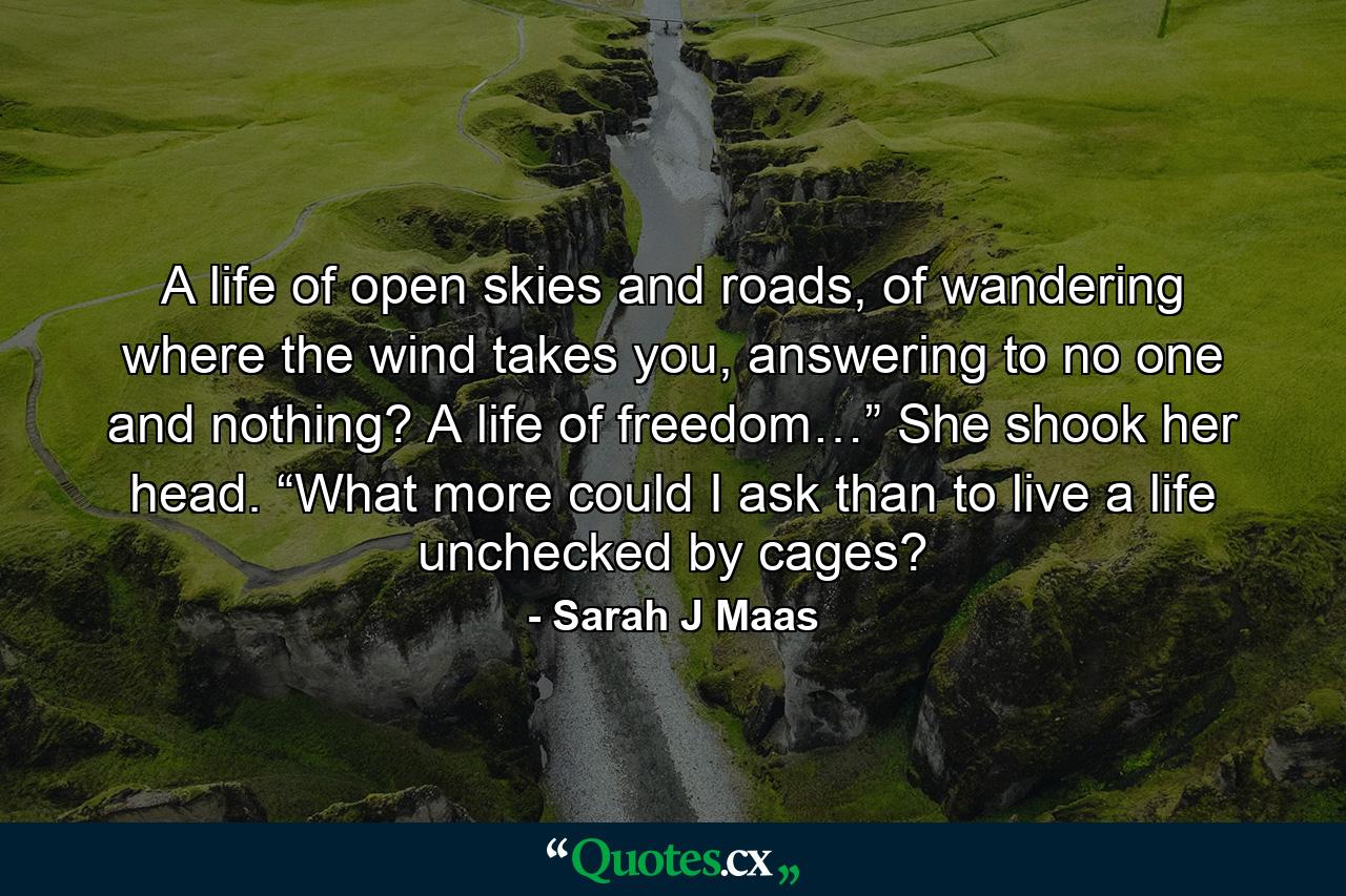 A life of open skies and roads, of wandering where the wind takes you, answering to no one and nothing? A life of freedom…” She shook her head. “What more could I ask than to live a life unchecked by cages? - Quote by Sarah J Maas