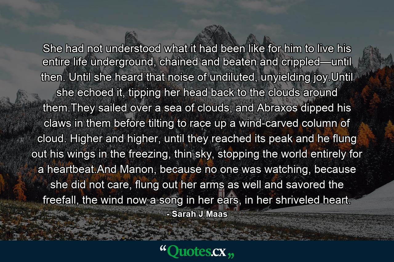 She had not understood what it had been like for him to live his entire life underground, chained and beaten and crippled—until then. Until she heard that noise of undiluted, unyielding joy.Until she echoed it, tipping her head back to the clouds around them.They sailed over a sea of clouds, and Abraxos dipped his claws in them before tilting to race up a wind-carved column of cloud. Higher and higher, until they reached its peak and he flung out his wings in the freezing, thin sky, stopping the world entirely for a heartbeat.And Manon, because no one was watching, because she did not care, flung out her arms as well and savored the freefall, the wind now a song in her ears, in her shriveled heart. - Quote by Sarah J Maas