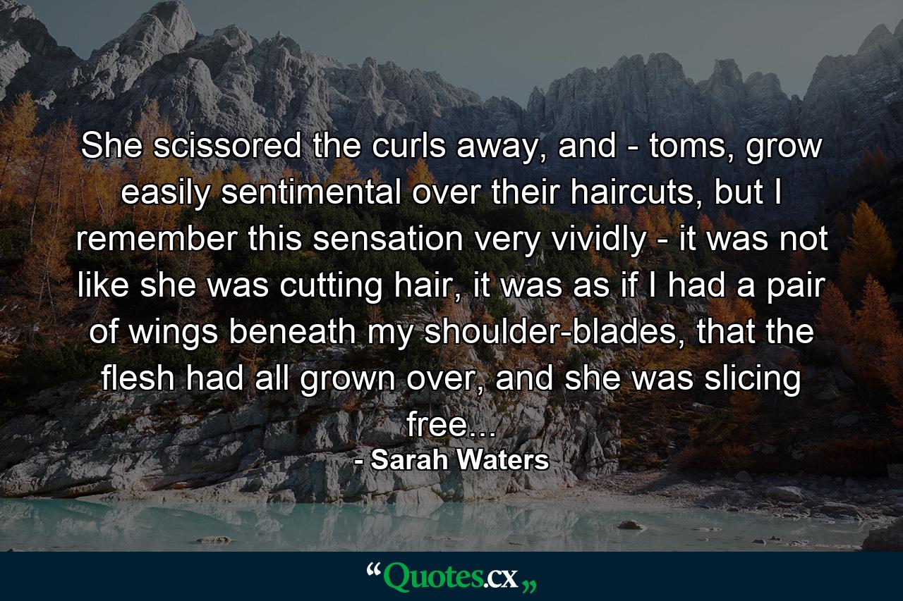 She scissored the curls away, and - toms, grow easily sentimental over their haircuts, but I remember this sensation very vividly - it was not like she was cutting hair, it was as if I had a pair of wings beneath my shoulder-blades, that the flesh had all grown over, and she was slicing free... - Quote by Sarah Waters