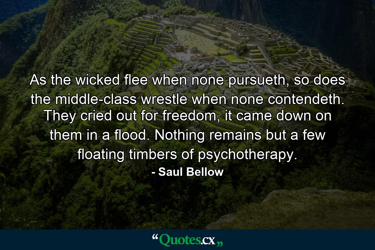 As the wicked flee when none pursueth, so does the middle-class wrestle when none contendeth. They cried out for freedom, it came down on them in a flood. Nothing remains but a few floating timbers of psychotherapy. - Quote by Saul Bellow