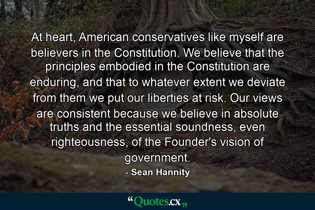 At heart, American conservatives like myself are believers in the Constitution. We believe that the principles embodied in the Constitution are enduring, and that to whatever extent we deviate from them we put our liberties at risk. Our views are consistent because we believe in absolute truths and the essential soundness, even righteousness, of the Founder's vision of government. - Quote by Sean Hannity