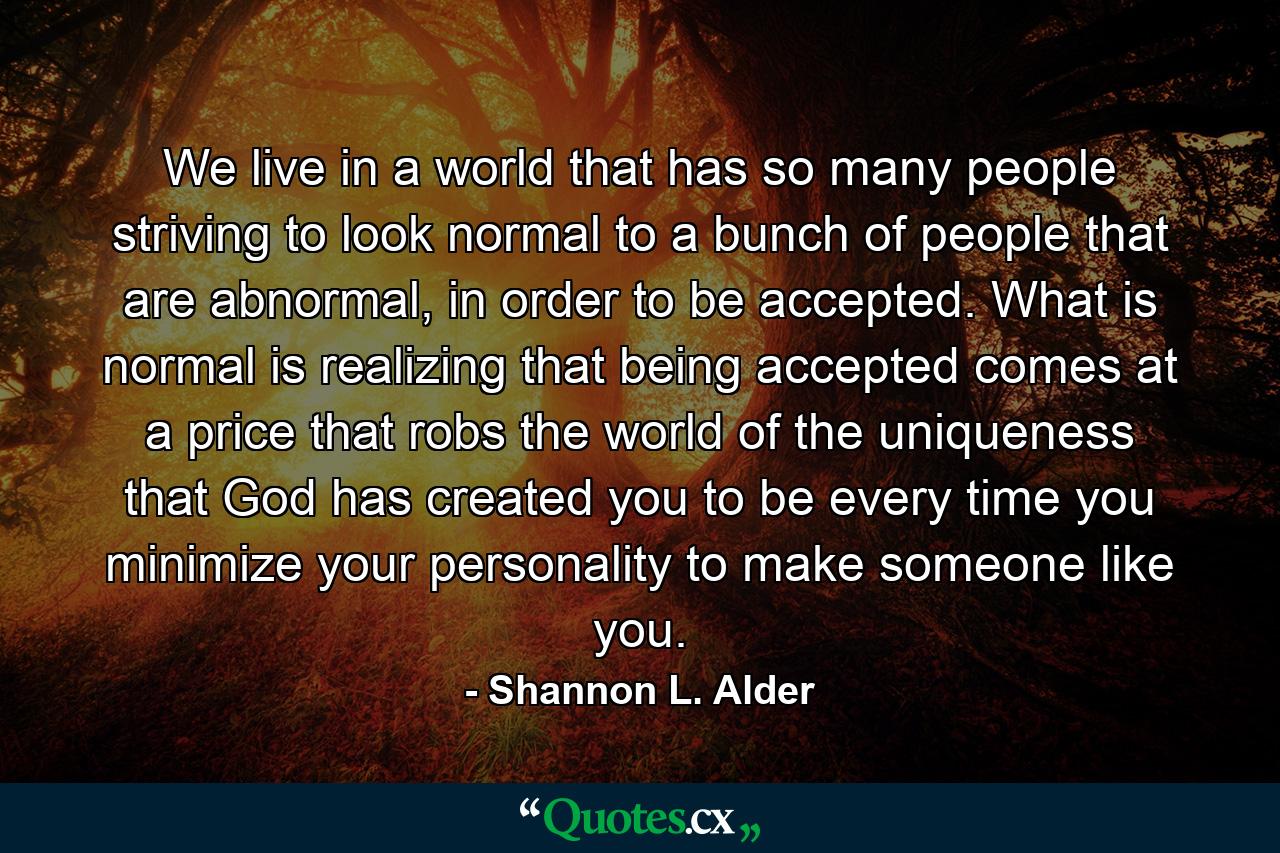 We live in a world that has so many people striving to look normal to a bunch of people that are abnormal, in order to be accepted. What is normal is realizing that being accepted comes at a price that robs the world of the uniqueness that God has created you to be every time you minimize your personality to make someone like you. - Quote by Shannon L. Alder