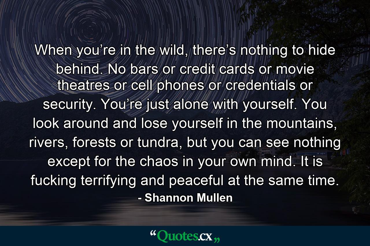 When you’re in the wild, there’s nothing to hide behind. No bars or credit cards or movie theatres or cell phones or credentials or security. You’re just alone with yourself. You look around and lose yourself in the mountains, rivers, forests or tundra, but you can see nothing except for the chaos in your own mind. It is fucking terrifying and peaceful at the same time. - Quote by Shannon Mullen