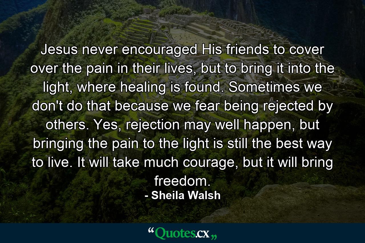 Jesus never encouraged His friends to cover over the pain in their lives, but to bring it into the light, where healing is found. Sometimes we don't do that because we fear being rejected by others. Yes, rejection may well happen, but bringing the pain to the light is still the best way to live. It will take much courage, but it will bring freedom. - Quote by Sheila Walsh