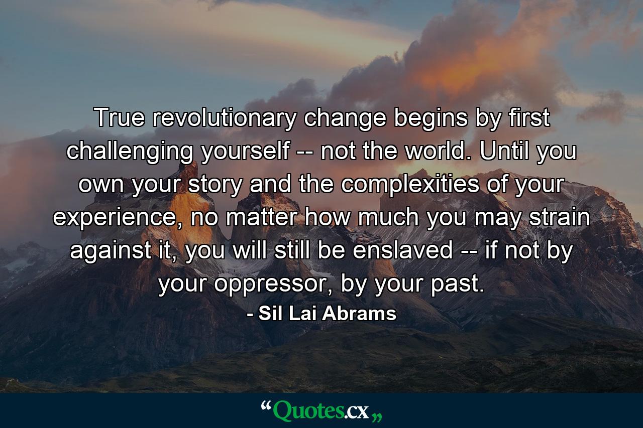 True revolutionary change begins by first challenging yourself -- not the world. Until you own your story and the complexities of your experience, no matter how much you may strain against it, you will still be enslaved -- if not by your oppressor, by your past. - Quote by Sil Lai Abrams