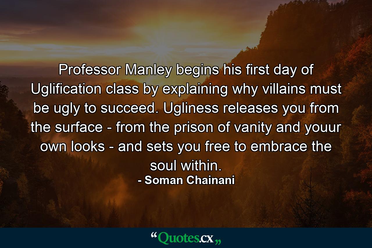 Professor Manley begins his first day of Uglification class by explaining why villains must be ugly to succeed. Ugliness releases you from the surface - from the prison of vanity and youur own looks - and sets you free to embrace the soul within. - Quote by Soman Chainani