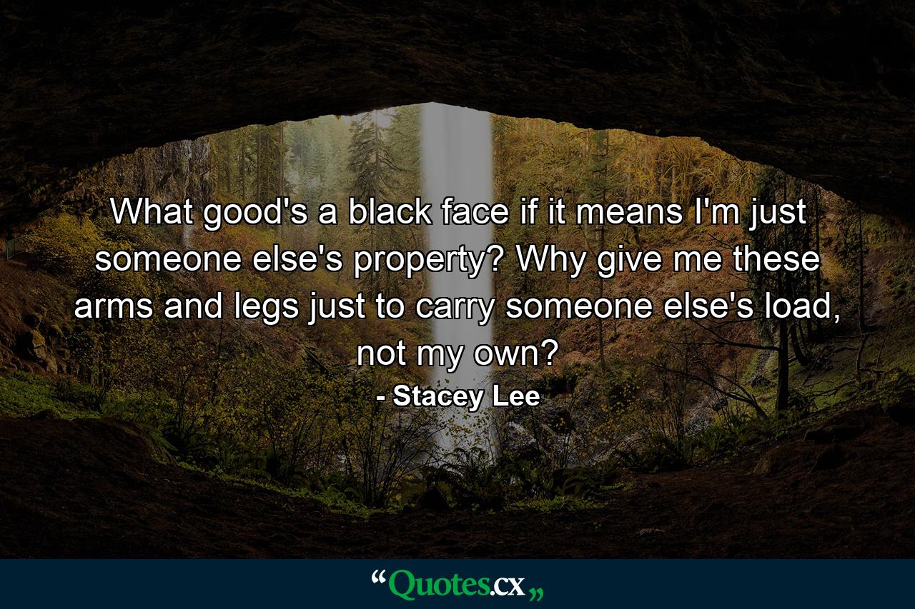 What good's a black face if it means I'm just someone else's property? Why give me these arms and legs just to carry someone else's load, not my own? - Quote by Stacey Lee