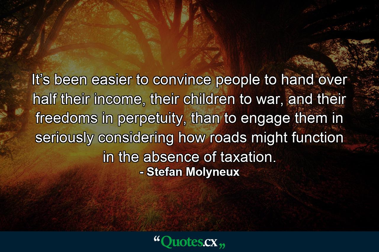 It’s been easier to convince people to hand over half their income, their children to war, and their freedoms in perpetuity, than to engage them in seriously considering how roads might function in the absence of taxation. - Quote by Stefan Molyneux